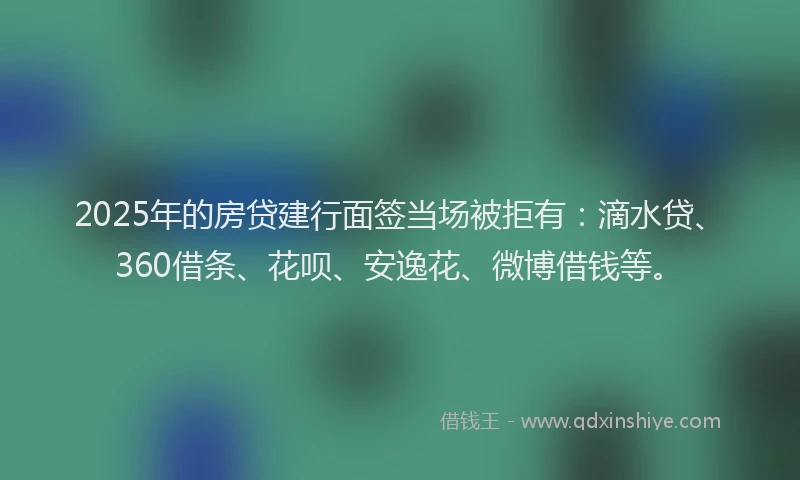 2025年的房贷建行面签当场被拒有：滴水贷、360借条、花呗、安逸花、微博借钱等。