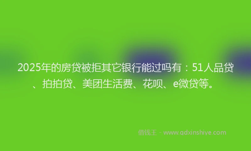 2025年的房贷被拒其它银行能过吗有：51人品贷、拍拍贷、美团生活费、花呗、e微贷等。