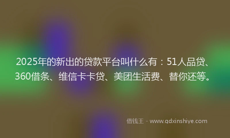 2025年的新出的贷款平台叫什么有：51人品贷、360借条、维信卡卡贷、美团生活费、替你还等。