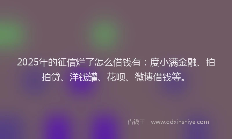 2025年的征信烂了怎么借钱有：度小满金融、拍拍贷、洋钱罐、花呗、微博借钱等。