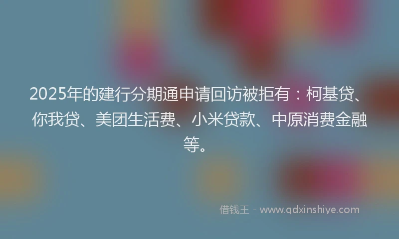 2025年的建行分期通申请回访被拒有：柯基贷、你我贷、美团生活费、小米贷款、中原消费金融等。