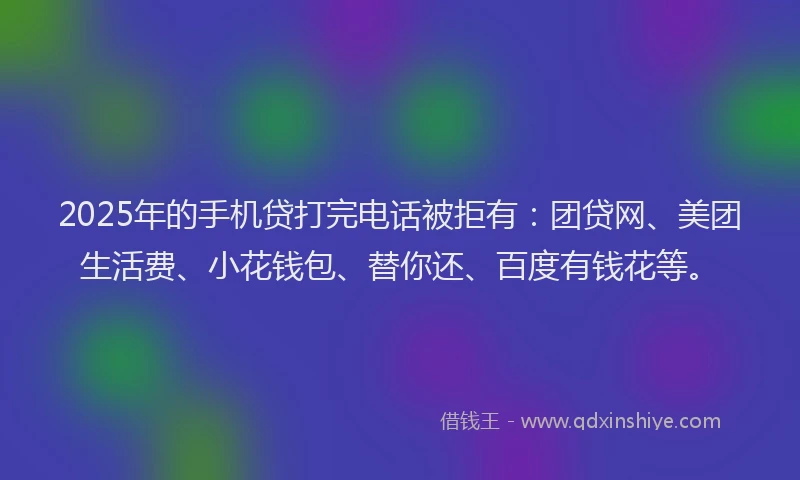 2025年的手机贷打完电话被拒有：团贷网、美团生活费、小花钱包、替你还、百度有钱花等。