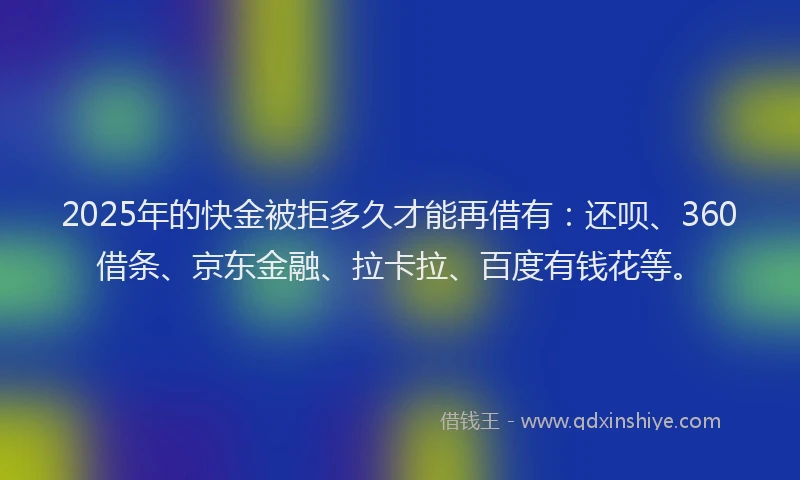 2025年的快金被拒多久才能再借有：还呗、360借条、京东金融、拉卡拉、百度有钱花等。