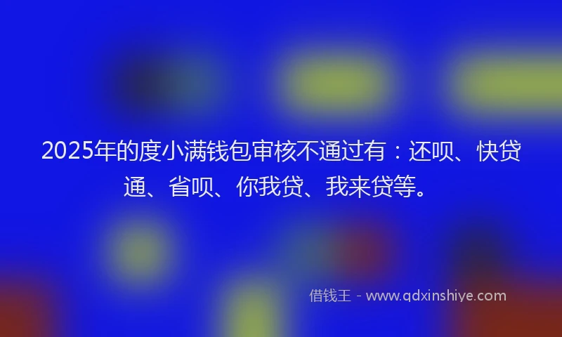 2025年的度小满钱包审核不通过有：还呗、快贷通、省呗、你我贷、我来贷等。