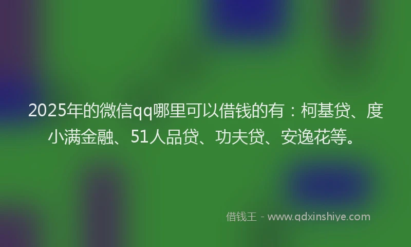 2025年的微信qq哪里可以借钱的有：柯基贷、度小满金融、51人品贷、功夫贷、安逸花等。