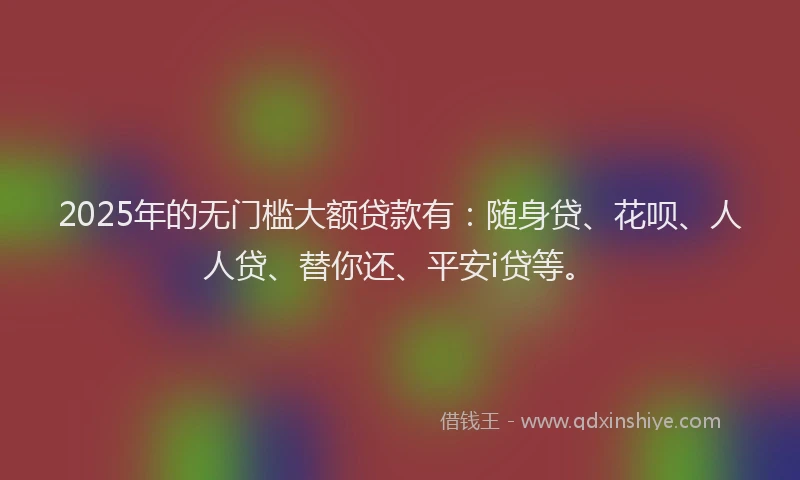 2025年的无门槛大额贷款有：随身贷、花呗、人人贷、替你还、平安i贷等。