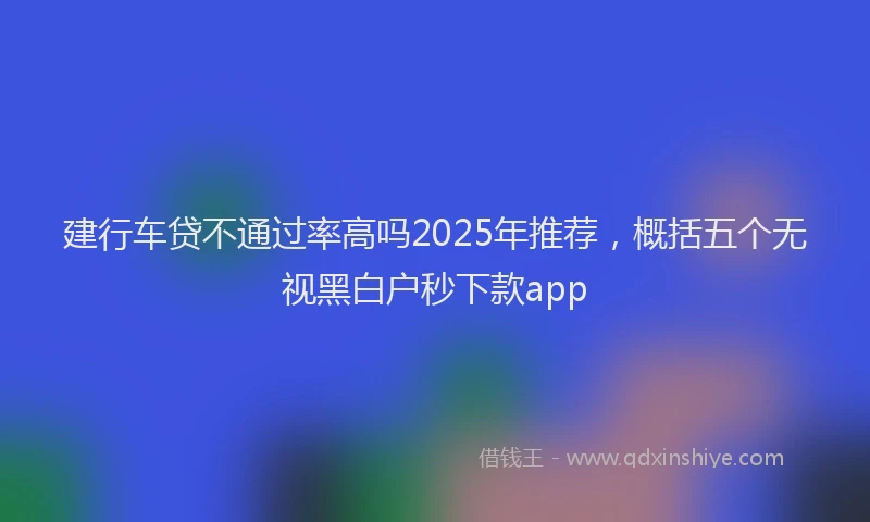 建行车贷不通过率高吗2025年推荐，概括五个无视黑白户秒下款app