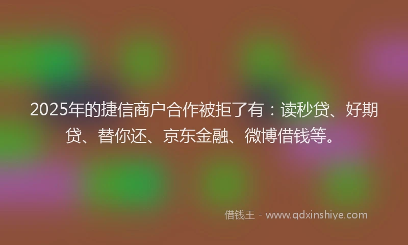2025年的捷信商户合作被拒了有：读秒贷、好期贷、替你还、京东金融、微博借钱等。