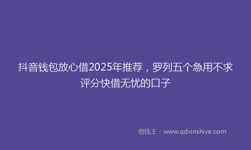 抖音钱包放心借2025年推荐，罗列五个急用不求评分快借无忧的口子