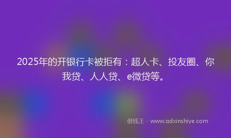 2025年的开银行卡被拒有：超人卡、投友圈、你我贷、人人贷、e微贷等。