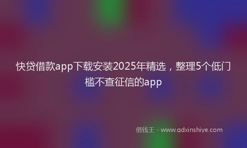 快贷借款app下载安装2025年精选，整理5个低门槛不查征信的app