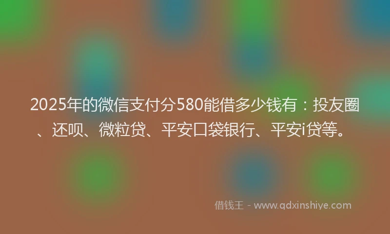 2025年的微信支付分580能借多少钱有：投友圈、还呗、微粒贷、平安口袋银行、平安i贷等。
