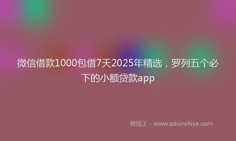 微信借款1000包借7天2025年精选，罗列五个必下的小额贷款app