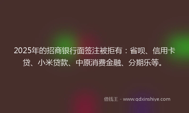 2025年的招商银行面签注被拒有：省呗、信用卡贷、小米贷款、中原消费金融、分期乐等。