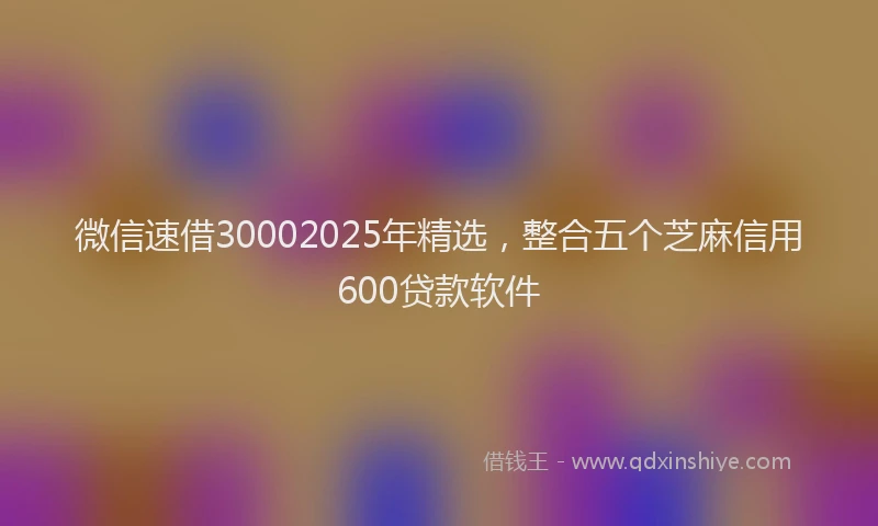 微信速借30002025年精选，整合五个芝麻信用600贷款软件