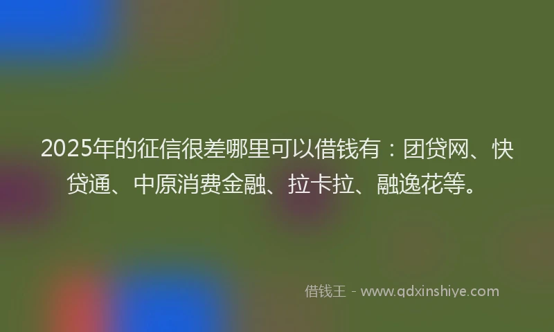 2025年的征信很差哪里可以借钱有：团贷网、快贷通、中原消费金融、拉卡拉、融逸花等。