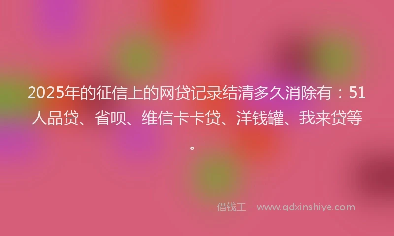 2025年的征信上的网贷记录结清多久消除有：51人品贷、省呗、维信卡卡贷、洋钱罐、我来贷等。