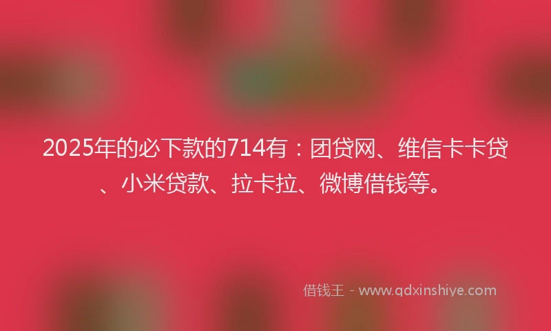 2025年的必下款的714有：团贷网、维信卡卡贷、小米贷款、拉卡拉、微博借钱等。