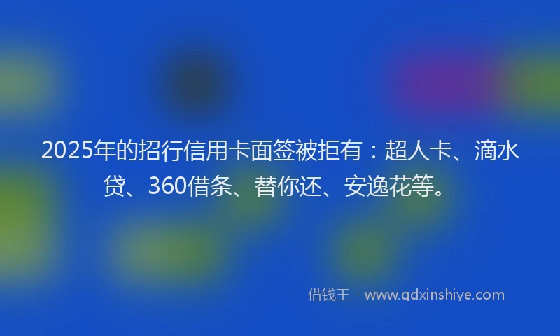 2025年的招行信用卡面签被拒有：超人卡、滴水贷、360借条、替你还、安逸花等。