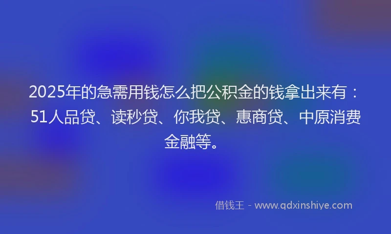 2025年的急需用钱怎么把公积金的钱拿出来有：51人品贷、读秒贷、你我贷、惠商贷、中原消费金融等。