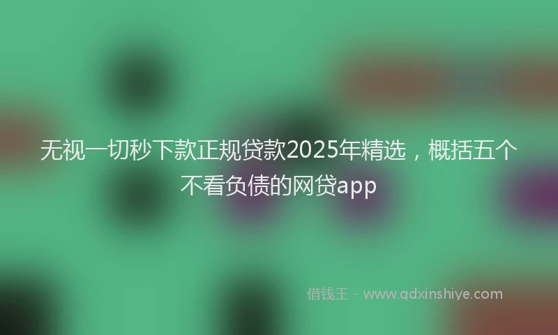 无视一切秒下款正规贷款2025年精选，概括五个不看负债的网贷app