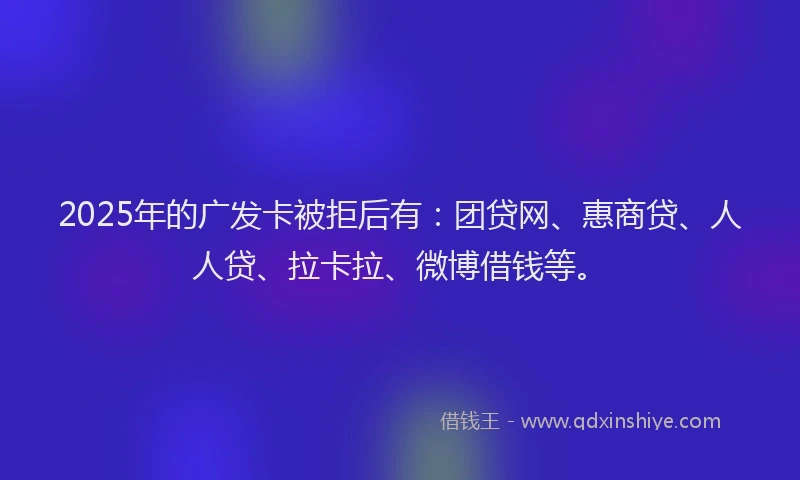 2025年的广发卡被拒后有：团贷网、惠商贷、人人贷、拉卡拉、微博借钱等。