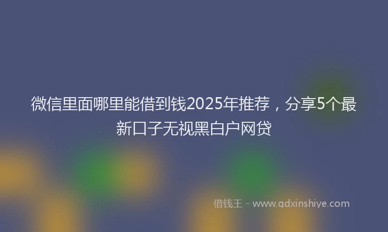 微信里面哪里能借到钱2025年推荐，分享5个最新口子无视黑白户网贷