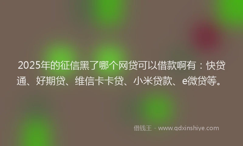 2025年的征信黑了哪个网贷可以借款啊有：快贷通、好期贷、维信卡卡贷、小米贷款、e微贷等。