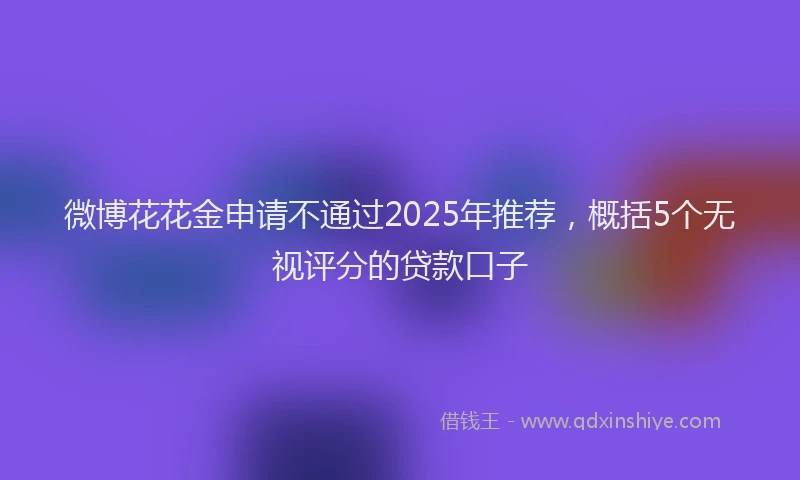 微博花花金申请不通过2025年推荐，概括5个无视评分的贷款口子