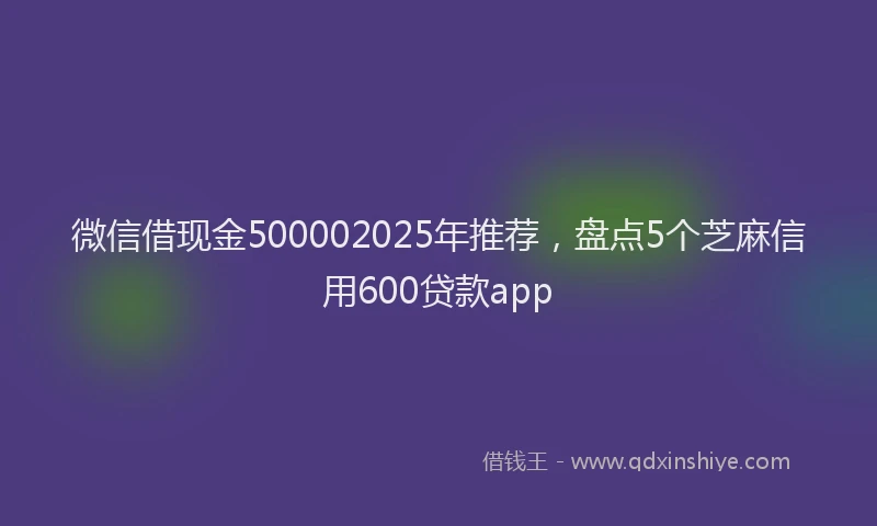 微信借现金500002025年推荐，盘点5个芝麻信用600贷款app