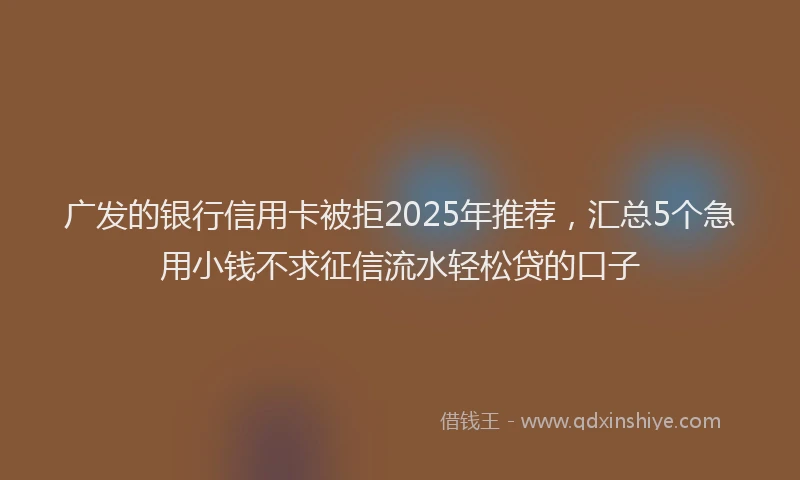 广发的银行信用卡被拒2025年推荐，汇总5个急用小钱不求征信流水轻松贷的口子