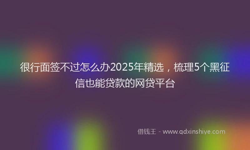 很行面签不过怎么办2025年精选，梳理5个黑征信也能贷款的网贷平台