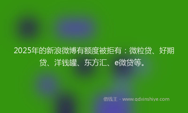 2025年的新浪微博有额度被拒有：微粒贷、好期贷、洋钱罐、东方汇、e微贷等。