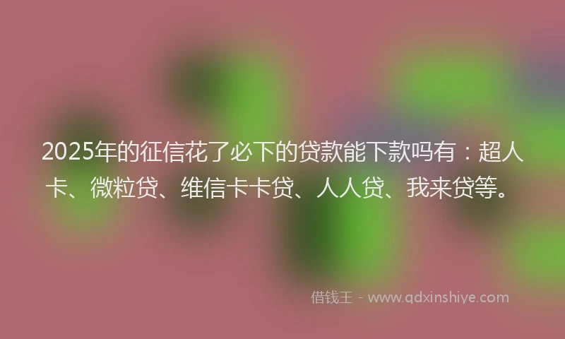 2025年的征信花了必下的贷款能下款吗有：超人卡、微粒贷、维信卡卡贷、人人贷、我来贷等。