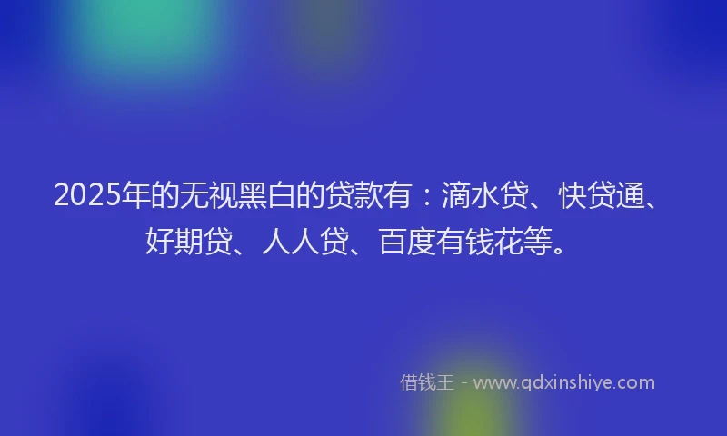 2025年的无视黑白的贷款有：滴水贷、快贷通、好期贷、人人贷、百度有钱花等。