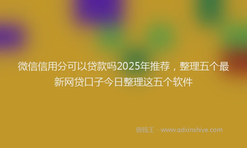 微信信用分可以贷款吗2025年推荐，整理五个最新网贷口子今日整理这五个软件