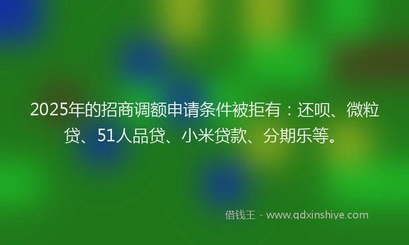 2025年的招商调额申请条件被拒有：还呗、微粒贷、51人品贷、小米贷款、分期乐等。