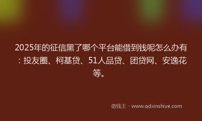 2025年的征信黑了哪个平台能借到钱呢怎么办有：投友圈、柯基贷、51人品贷、团贷网、安逸花等。