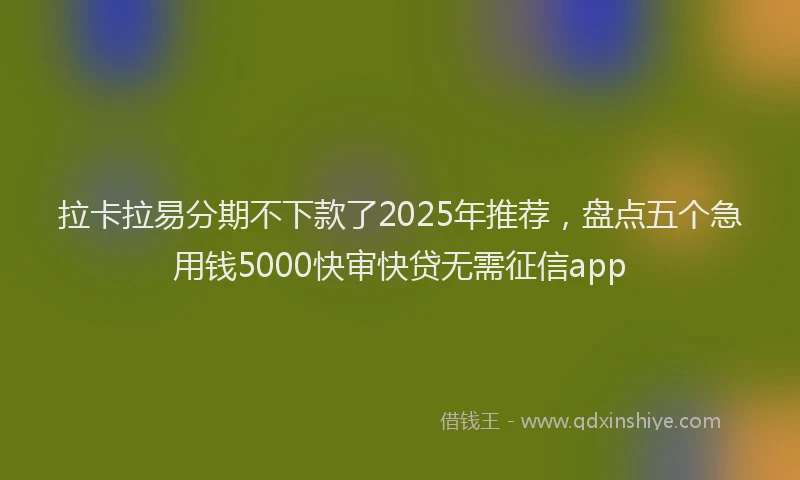 拉卡拉易分期不下款了2025年推荐，盘点五个急用钱5000快审快贷无需征信app