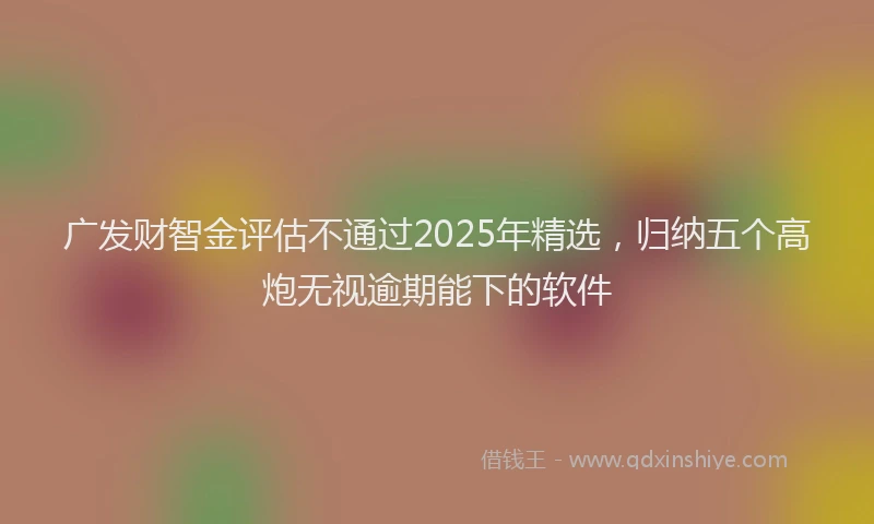 广发财智金评估不通过2025年精选，归纳五个高炮无视逾期能下的软件