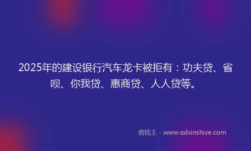 2025年的建设银行汽车龙卡被拒有：功夫贷、省呗、你我贷、惠商贷、人人贷等。