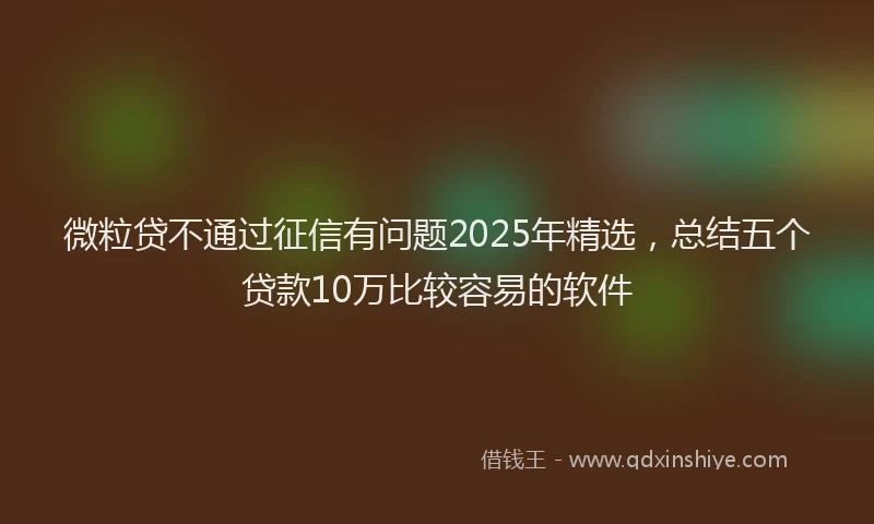 微粒贷不通过征信有问题2025年精选，总结五个贷款10万比较容易的软件