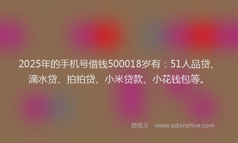 2025年的手机号借钱500018岁有：51人品贷、滴水贷、拍拍贷、小米贷款、小花钱包等。