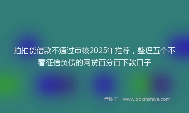拍拍货借款不通过审核2025年推荐，整理五个不看征信负债的网贷百分百下款口子