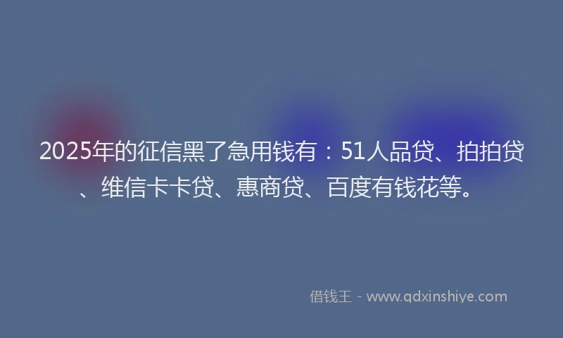 2025年的征信黑了急用钱有：51人品贷、拍拍贷、维信卡卡贷、惠商贷、百度有钱花等。