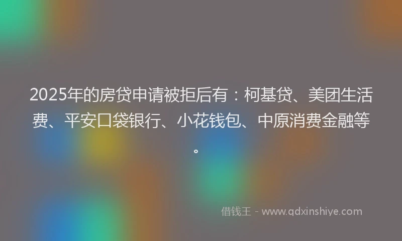 2025年的房贷申请被拒后有：柯基贷、美团生活费、平安口袋银行、小花钱包、中原消费金融等。
