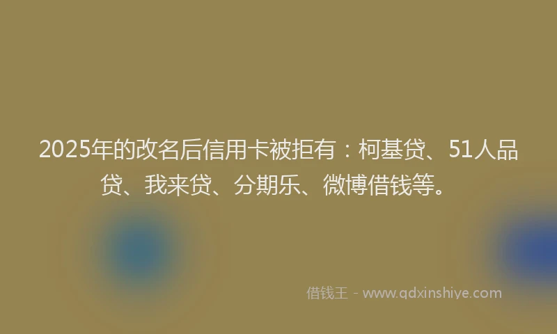 2025年的改名后信用卡被拒有：柯基贷、51人品贷、我来贷、分期乐、微博借钱等。