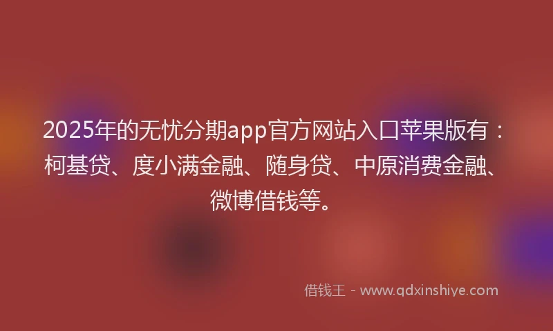 2025年的无忧分期app官方网站入口苹果版有：柯基贷、度小满金融、随身贷、中原消费金融、微博借钱等。