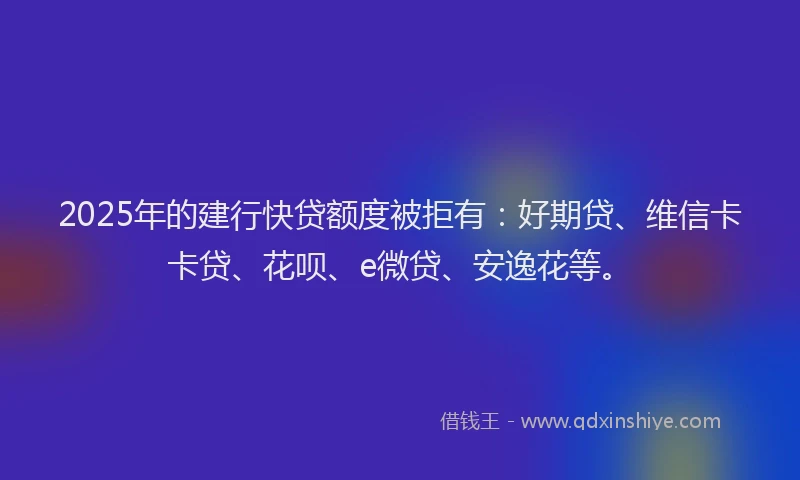 2025年的建行快贷额度被拒有：好期贷、维信卡卡贷、花呗、e微贷、安逸花等。