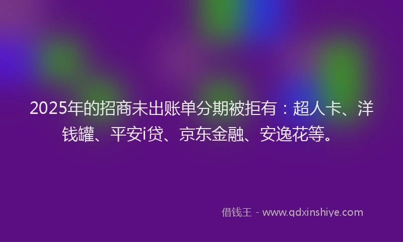 2025年的招商未出账单分期被拒有：超人卡、洋钱罐、平安i贷、京东金融、安逸花等。
